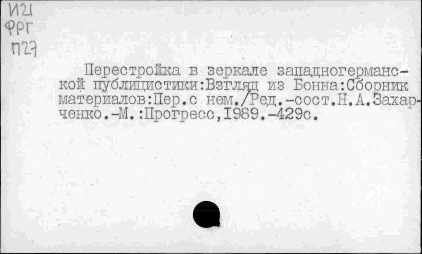 ﻿И2Л <?РГ пгз
Перестройка в зеркале западногерманской публицистики:Взгляд из Бонна:Сборник материалов:Пер.с нем./Ред.-сост.Н.А.Захар ченко.-М.:Прогресс,1989.-429с.